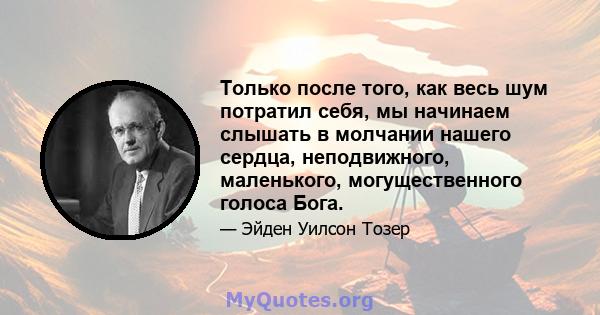 Только после того, как весь шум потратил себя, мы начинаем слышать в молчании нашего сердца, неподвижного, маленького, могущественного голоса Бога.