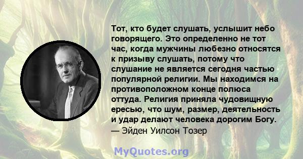 Тот, кто будет слушать, услышит небо говорящего. Это определенно не тот час, когда мужчины любезно относятся к призыву слушать, потому что слушание не является сегодня частью популярной религии. Мы находимся на