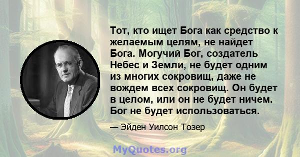 Тот, кто ищет Бога как средство к желаемым целям, не найдет Бога. Могучий Бог, создатель Небес и Земли, не будет одним из многих сокровищ, даже не вождем всех сокровищ. Он будет в целом, или он не будет ничем. Бог не