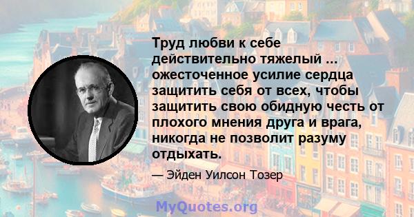 Труд любви к себе действительно тяжелый ... ожесточенное усилие сердца защитить себя от всех, чтобы защитить свою обидную честь от плохого мнения друга и врага, никогда не позволит разуму отдыхать.