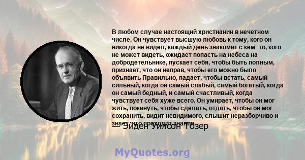 В любом случае настоящий христианин в нечетном числе. Он чувствует высшую любовь к тому, кого он никогда не видел, каждый день знакомит с кем -то, кого не может видеть, ожидает попасть на небеса на добродетельнике,