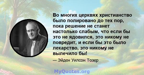 Во многих церквях христианство было полировано до тех пор, пока решение не станет настолько слабым, что если бы это не ядовился, это никому не повредит, и если бы это было лекарство, это никому не вылечило бы!