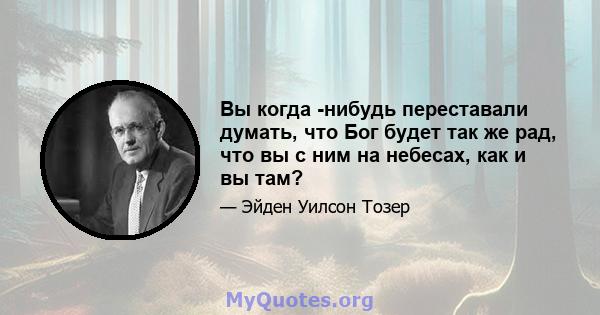 Вы когда -нибудь переставали думать, что Бог будет так же рад, что вы с ним на небесах, как и вы там?