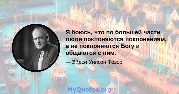 Я боюсь, что по большей части люди поклоняются поклонениям, а не поклоняются Богу и общаются с ним.