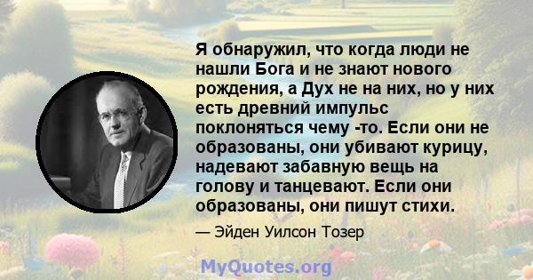 Я обнаружил, что когда люди не нашли Бога и не знают нового рождения, а Дух не на них, но у них есть древний импульс поклоняться чему -то. Если они не образованы, они убивают курицу, надевают забавную вещь на голову и