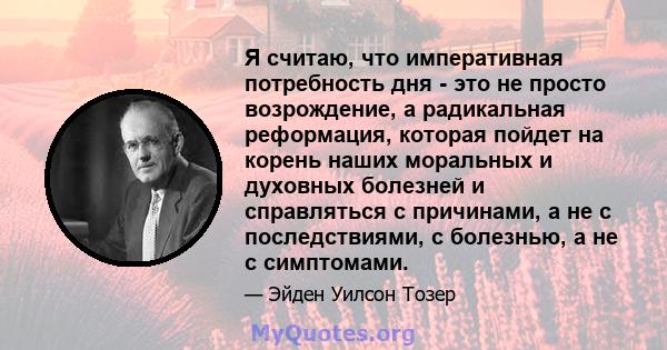 Я считаю, что императивная потребность дня - это не просто возрождение, а радикальная реформация, которая пойдет на корень наших моральных и духовных болезней и справляться с причинами, а не с последствиями, с болезнью, 