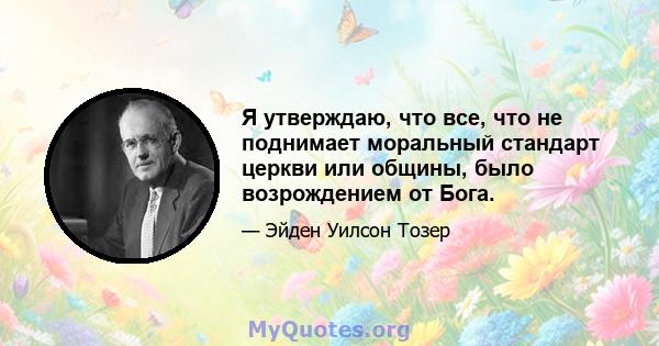 Я утверждаю, что все, что не поднимает моральный стандарт церкви или общины, было возрождением от Бога.