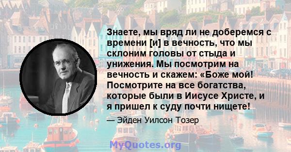 Знаете, мы вряд ли не доберемся с времени [и] в вечность, что мы склоним головы от стыда и унижения. Мы посмотрим на вечность и скажем: «Боже мой! Посмотрите на все богатства, которые были в Иисусе Христе, и я пришел к