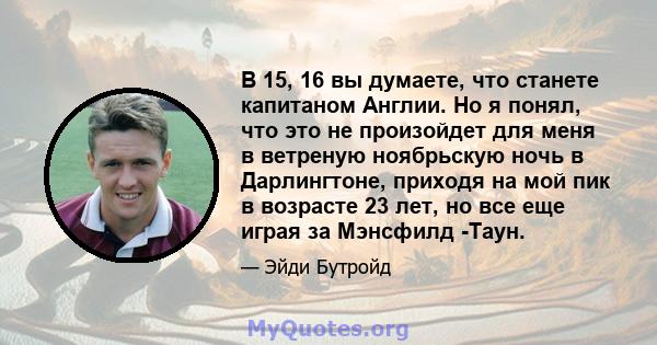 В 15, 16 вы думаете, что станете капитаном Англии. Но я понял, что это не произойдет для меня в ветреную ноябрьскую ночь в Дарлингтоне, приходя на мой пик в возрасте 23 лет, но все еще играя за Мэнсфилд -Таун.