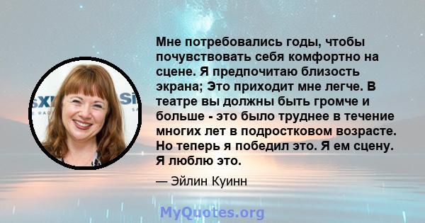 Мне потребовались годы, чтобы почувствовать себя комфортно на сцене. Я предпочитаю близость экрана; Это приходит мне легче. В театре вы должны быть громче и больше - это было труднее в течение многих лет в подростковом