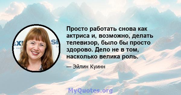 Просто работать снова как актриса и, возможно, делать телевизор, было бы просто здорово. Дело не в том, насколько велика роль.