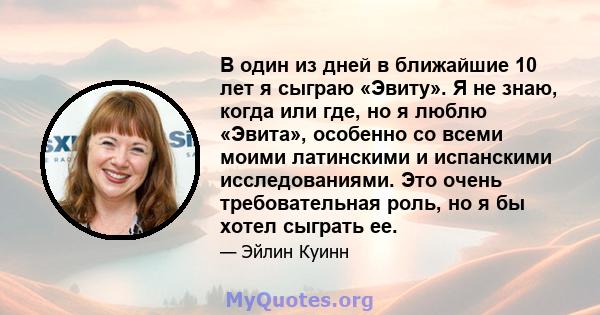 В один из дней в ближайшие 10 лет я сыграю «Эвиту». Я не знаю, когда или где, но я люблю «Эвита», особенно со всеми моими латинскими и испанскими исследованиями. Это очень требовательная роль, но я бы хотел сыграть ее.