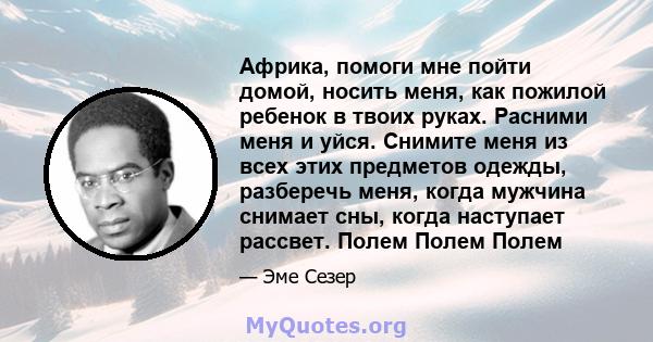 Африка, помоги мне пойти домой, носить меня, как пожилой ребенок в твоих руках. Расними меня и уйся. Снимите меня из всех этих предметов одежды, разберечь меня, когда мужчина снимает сны, когда наступает рассвет. Полем