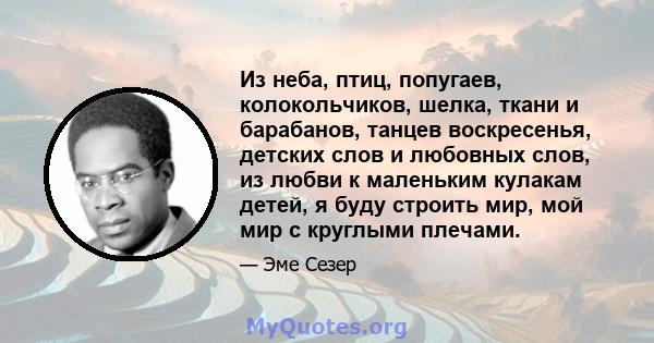 Из неба, птиц, попугаев, колокольчиков, шелка, ткани и барабанов, танцев воскресенья, детских слов и любовных слов, из любви к маленьким кулакам детей, я буду строить мир, мой мир с круглыми плечами.