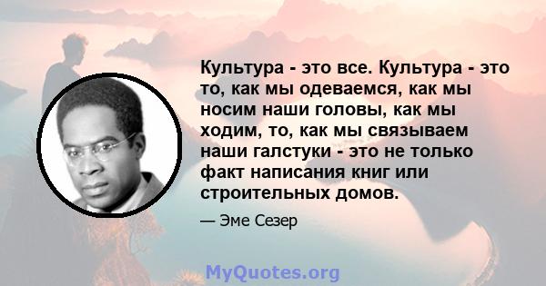 Культура - это все. Культура - это то, как мы одеваемся, как мы носим наши головы, как мы ходим, то, как мы связываем наши галстуки - это не только факт написания книг или строительных домов.