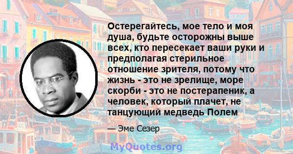 Остерегайтесь, мое тело и моя душа, будьте осторожны выше всех, кто пересекает ваши руки и предполагая стерильное отношение зрителя, потому что жизнь - это не зрелище, море скорби - это не постерапеник, а человек,