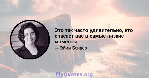 Это так часто удивительно, кто спасает вас в самые низкие моменты.