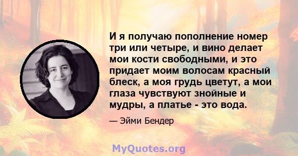 И я получаю пополнение номер три или четыре, и вино делает мои кости свободными, и это придает моим волосам красный блеск, а моя грудь цветут, а мои глаза чувствуют знойные и мудры, а платье - это вода.