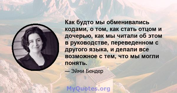 Как будто мы обменивались кодами, о том, как стать отцом и дочерью, как мы читали об этом в руководстве, переведенном с другого языка, и делали все возможное с тем, что мы могли понять.