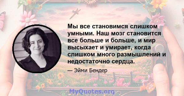 Мы все становимся слишком умными. Наш мозг становится все больше и больше, и мир высыхает и умирает, когда слишком много размышлений и недостаточно сердца.