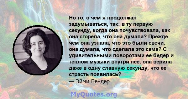 Но то, о чем я продолжал задумываться, так: в ту первую секунду, когда она почувствовала, как она сгорела, что она думала? Прежде чем она узнала, что это были свечи, она думала, что сделала это сама? С удивительными