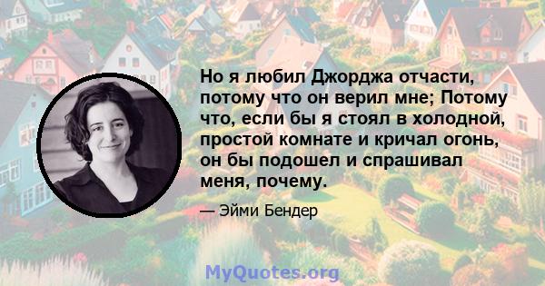 Но я любил Джорджа отчасти, потому что он верил мне; Потому что, если бы я стоял в холодной, простой комнате и кричал огонь, он бы подошел и спрашивал меня, почему.