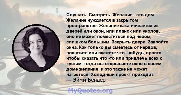 Слушать. Смотреть. Желание - это дом. Желание нуждается в закрытом пространстве. Желание заканчивается из дверей или окон, или планок или уколов, оно не может поместиться под небом, слишком большим. Закрыть двери.