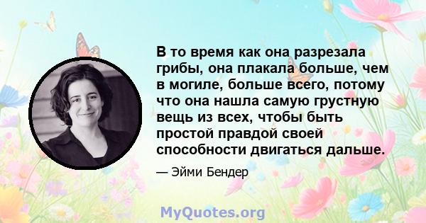 В то время как она разрезала грибы, она плакала больше, чем в могиле, больше всего, потому что она нашла самую грустную вещь из всех, чтобы быть простой правдой своей способности двигаться дальше.