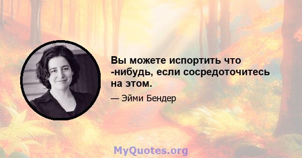 Вы можете испортить что -нибудь, если сосредоточитесь на этом.