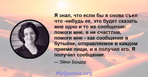 Я знал, что если бы я снова съел что -нибудь ее, это будет сказать мне одно и то же сообщение: помоги мне, я не счастлив, помоги мне - как сообщение в бутылке, отправляемое в каждом приеме пищи, и я получил его. Я