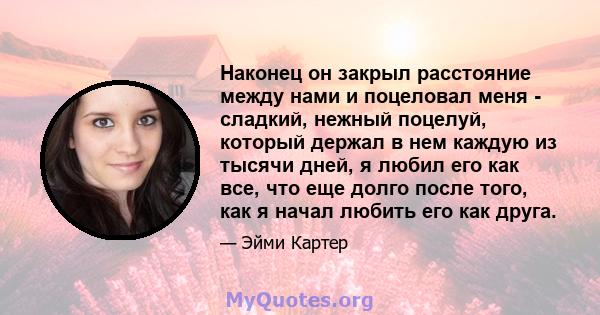 Наконец он закрыл расстояние между нами и поцеловал меня - сладкий, нежный поцелуй, который держал в нем каждую из тысячи дней, я любил его как все, что еще долго после того, как я начал любить его как друга.