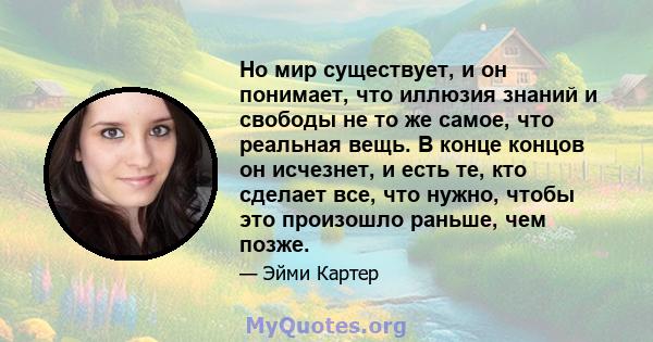 Но мир существует, и он понимает, что иллюзия знаний и свободы не то же самое, что реальная вещь. В конце концов он исчезнет, ​​и есть те, кто сделает все, что нужно, чтобы это произошло раньше, чем позже.