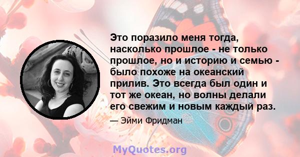 Это поразило меня тогда, насколько прошлое - не только прошлое, но и историю и семью - было похоже на океанский прилив. Это всегда был один и тот же океан, но волны делали его свежим и новым каждый раз.