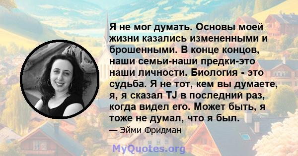 Я не мог думать. Основы моей жизни казались измененными и брошенными. В конце концов, наши семьи-наши предки-это наши личности. Биология - это судьба. Я не тот, кем вы думаете, я, я сказал TJ в последний раз, когда