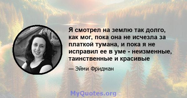 Я смотрел на землю так долго, как мог, пока она не исчезла за платкой тумана, и пока я не исправил ее в уме - неизменные, таинственные и красивые