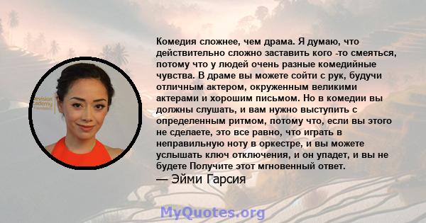 Комедия сложнее, чем драма. Я думаю, что действительно сложно заставить кого -то смеяться, потому что у людей очень разные комедийные чувства. В драме вы можете сойти с рук, будучи отличным актером, окруженным великими