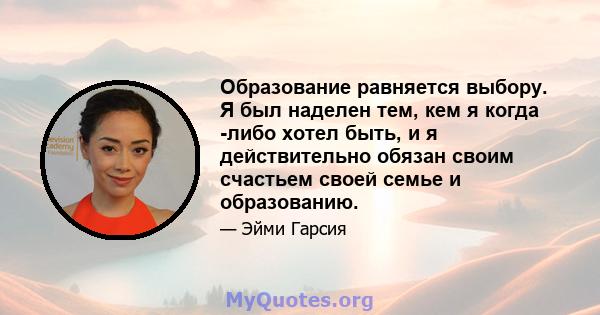 Образование равняется выбору. Я был наделен тем, кем я когда -либо хотел быть, и я действительно обязан своим счастьем своей семье и образованию.