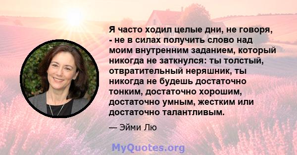 Я часто ходил целые дни, не говоря, - не в силах получить слово над моим внутренним заданием, который никогда не заткнулся: ты толстый, отвратительный неряшник, ты никогда не будешь достаточно тонким, достаточно