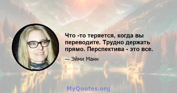 Что -то теряется, когда вы переводите. Трудно держать прямо. Перспектива - это все.