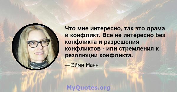 Что мне интересно, так это драма и конфликт. Все не интересно без конфликта и разрешения конфликтов - или стремления к резолюции конфликта.