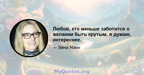 Любой, кто меньше заботится о желании быть крутым, я думаю, интереснее.