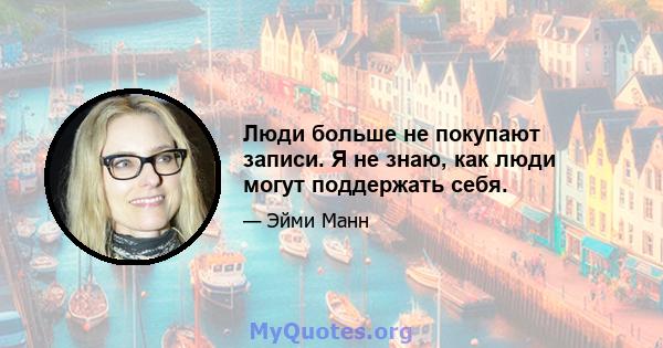 Люди больше не покупают записи. Я не знаю, как люди могут поддержать себя.