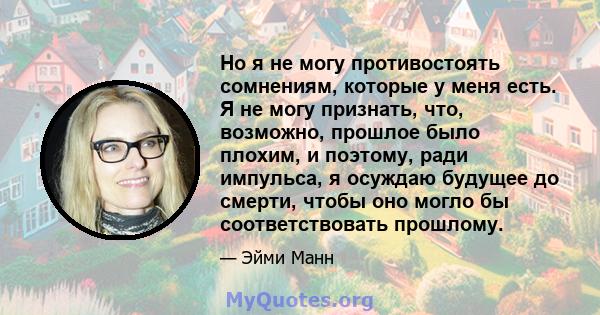 Но я не могу противостоять сомнениям, которые у меня есть. Я не могу признать, что, возможно, прошлое было плохим, и поэтому, ради импульса, я осуждаю будущее до смерти, чтобы оно могло бы соответствовать прошлому.