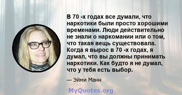 В 70 -х годах все думали, что наркотики были просто хорошими временами. Люди действительно не знали о наркомании или о том, что такая вещь существовала. Когда я вырос в 70 -х годах, я думал, что вы должны принимать