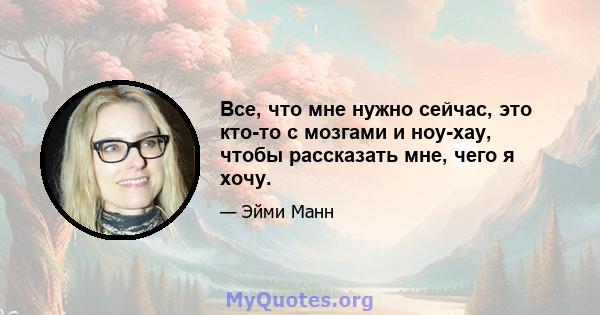 Все, что мне нужно сейчас, это кто-то с мозгами и ноу-хау, чтобы рассказать мне, чего я хочу.