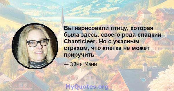 Вы нарисовали птицу, которая была здесь, своего рода сладкий Chanticleer. Но с ужасным страхом, что клетка не может приручить