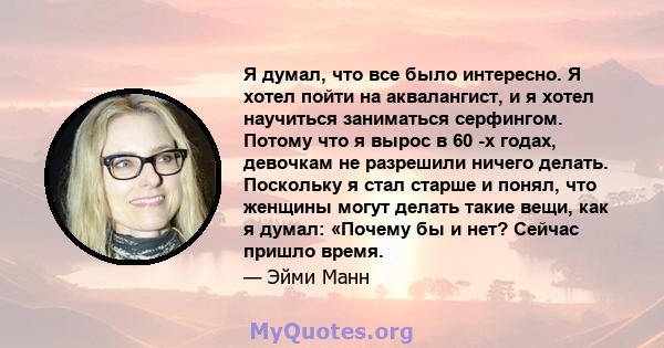 Я думал, что все было интересно. Я хотел пойти на аквалангист, и я хотел научиться заниматься серфингом. Потому что я вырос в 60 -х годах, девочкам не разрешили ничего делать. Поскольку я стал старше и понял, что