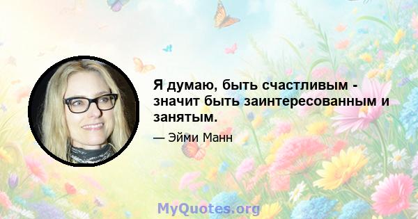 Я думаю, быть счастливым - значит быть заинтересованным и занятым.