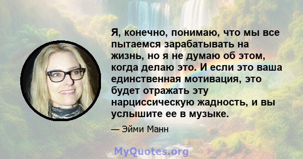 Я, конечно, понимаю, что мы все пытаемся зарабатывать на жизнь, но я не думаю об этом, когда делаю это. И если это ваша единственная мотивация, это будет отражать эту нарциссическую жадность, и вы услышите ее в музыке.