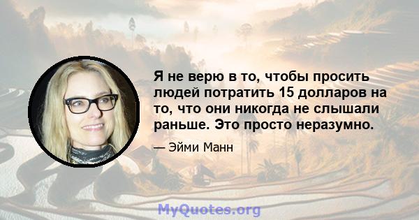 Я не верю в то, чтобы просить людей потратить 15 долларов на то, что они никогда не слышали раньше. Это просто неразумно.